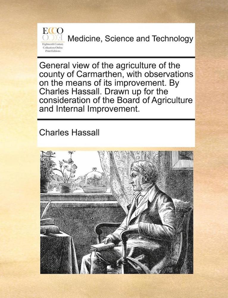 General view of the agriculture of the county of Carmarthen, with observations on the means of its improvement. By Charles Hassall. Drawn up for the consideration of the Board of Agriculture and 1