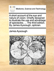 bokomslag A short account of the eye and nature of vision. Chiefly designed to illustrate the use and advantage of spectacles. ... The third edition. By James Ayscough, optician.