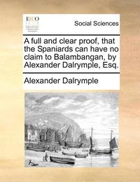bokomslag A Full and Clear Proof, That the Spaniards Can Have No Claim to Balambangan, by Alexander Dalrymple, Esq.