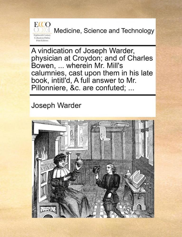 A Vindication of Joseph Warder, Physician at Croydon; And of Charles Bowen, ... Wherein Mr. Mill's Calumnies, Cast Upon Them in His Late Book, Intitl'd, a Full Answer to Mr. Pillonniere, &c. Are 1