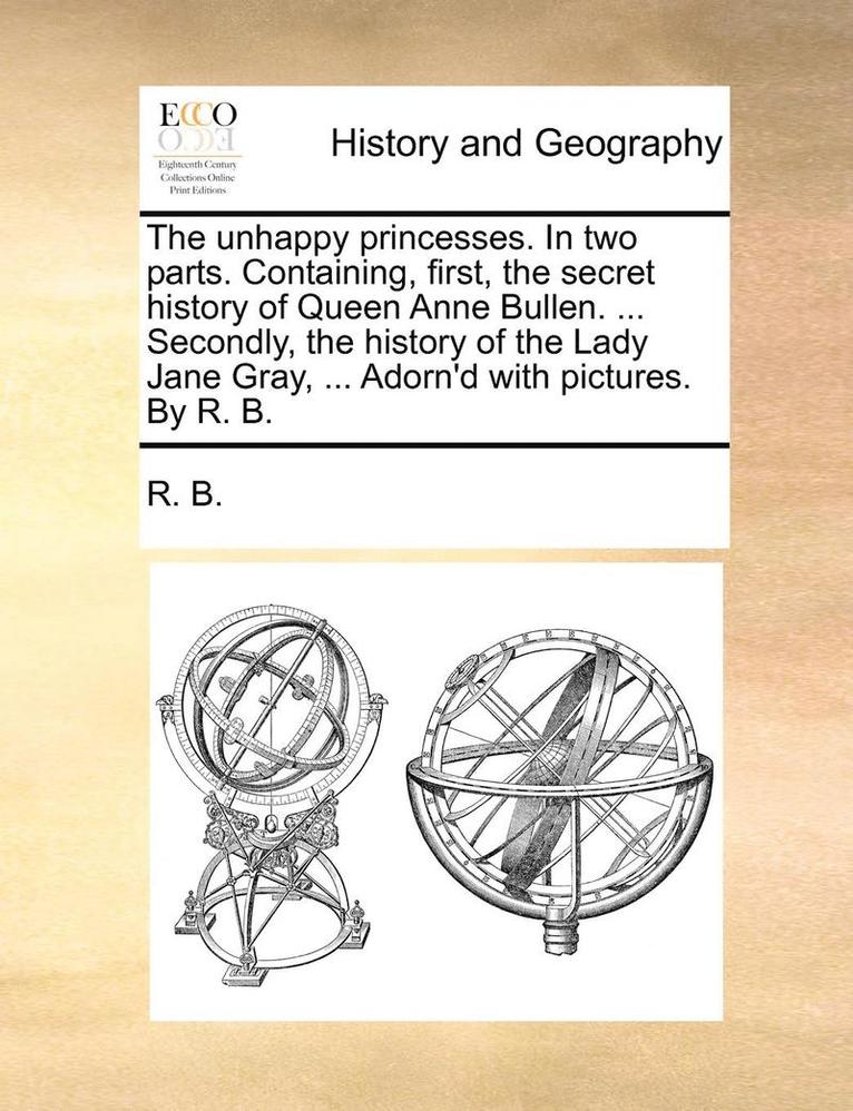 R B, R. B. - unhappy princesses. In two parts. Containing, first, the secret history of Queen Anne Bullen. ... Secondly, the history of the Lady Jane Gray, ... Adorn'd with pictures. By R. B., Häftad
