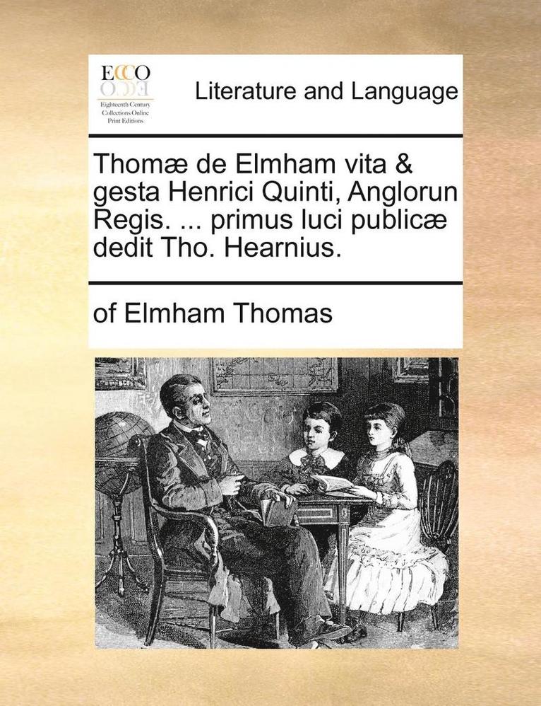 Thom] de Elmham Vita & Gesta Henrici Quinti, Anglorun Regis. ... Primus Luci Public] Dedit Tho. Hearnius. 1