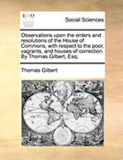 bokomslag Observations Upon the Orders and Resolutions of the House of Commons, with Respect to the Poor, Vagrants, and Houses of Correction. by Thomas Gilbert, Esq;