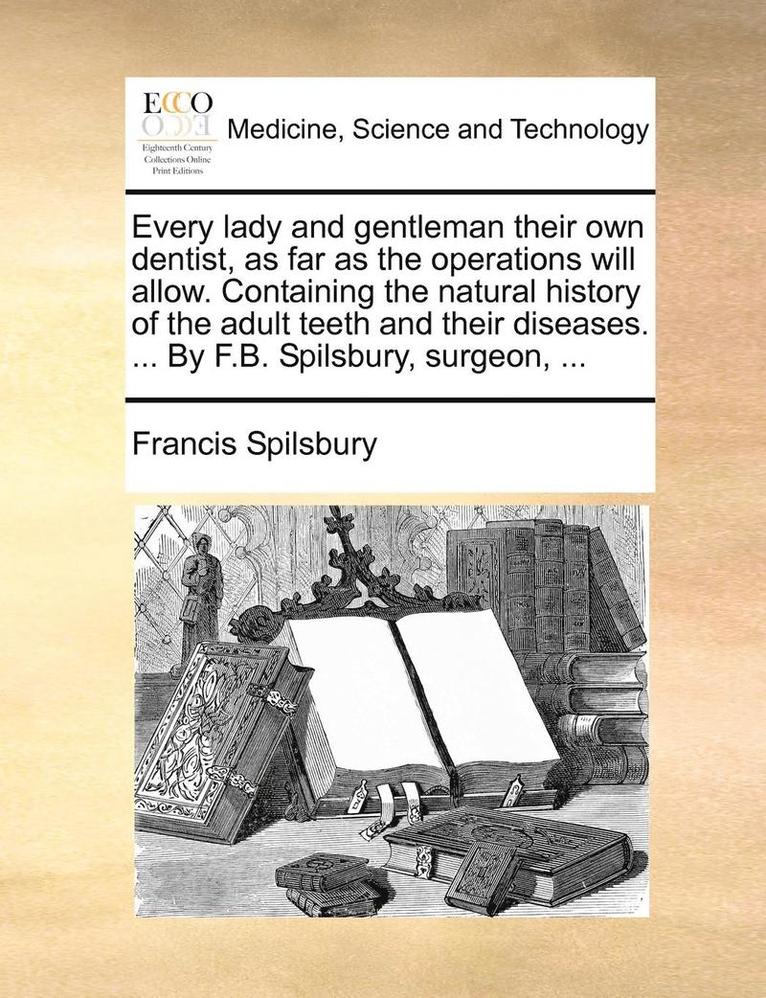 Every Lady and Gentleman Their Own Dentist, as Far as the Operations Will Allow. Containing the Natural History of the Adult Teeth and Their Diseases. ... by F.B. Spilsbury, Surgeon, ... 1