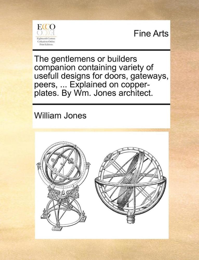 The Gentlemens or Builders Companion Containing Variety of Usefull Designs for Doors, Gateways, Peers, ... Explained on Copper-Plates. by Wm. Jones Architect. 1