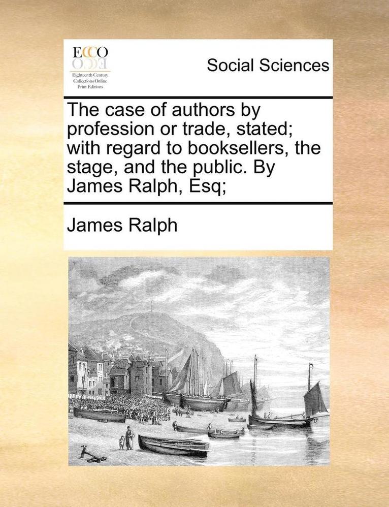 The Case of Authors by Profession or Trade, Stated; With Regard to Booksellers, the Stage, and the Public. by James Ralph, Esq; 1