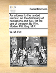 bokomslag An address to the landed interest, on the deficiency of habitations and fuel, for the use of the poor. By Wm. Morton Pitt, Esq. M.P.