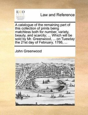 bokomslag catalogue of the remaining part of this collection of prints being matchless both for number, variety, beauty, and scarcity; ... Which will be sold by Mr. Greenwood, ... on Tuesday the 21st day of ...