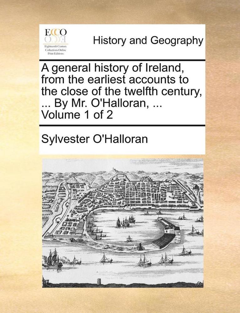 A general history of Ireland, from the earliest accounts to the close of the twelfth century, ... By Mr. O'Halloran, ... Volume 1 of 2 1