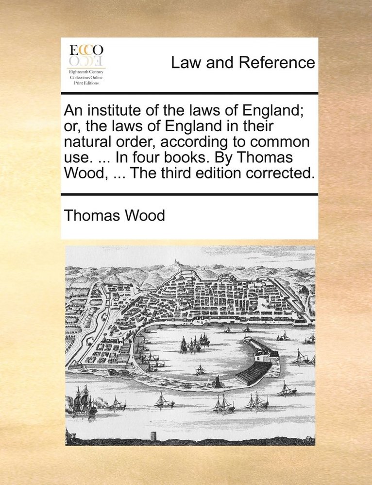 An institute of the laws of England; or, the laws of England in their natural order, according to common use. ... In four books. By Thomas Wood, ... The third edition corrected. 1