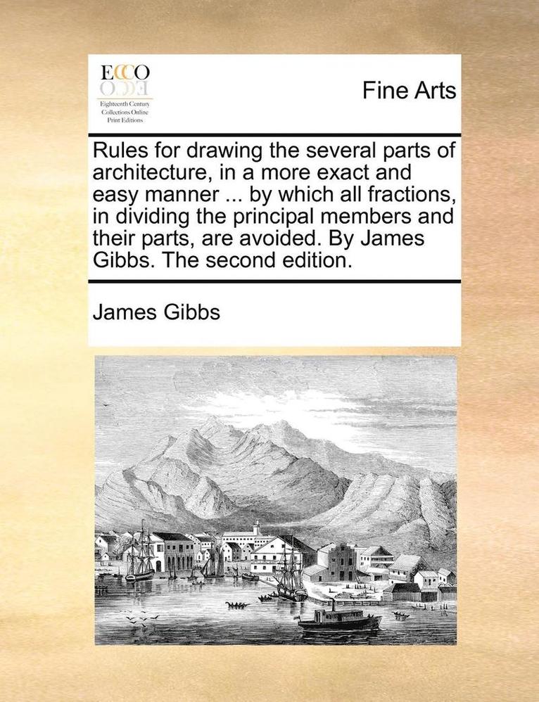 Rules for Drawing the Several Parts of Architecture, in a More Exact and Easy Manner ... by Which All Fractions, in Dividing the Principal Members and Their Parts, Are Avoided. by James Gibbs. the Second Edition.