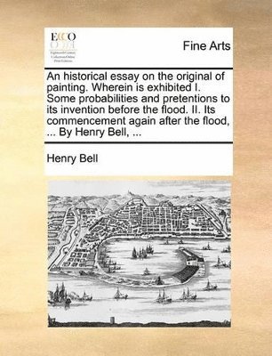 Henry Bell - historical essay on the original of painting. Wherein is exhibited I. Some probabilities and pretentions to its invention before the flood. II. Its commencement again after the flood, ... By Henry Bell, ..., Häftad