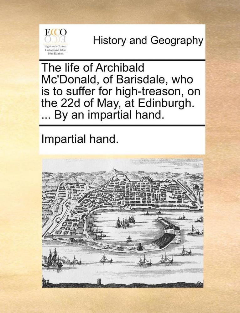 life of Archibald Mc'Donald, of Barisdale, who is to suffer for high-treason, on the 22d of May, at Edinburgh. ... By an impartial hand. 1