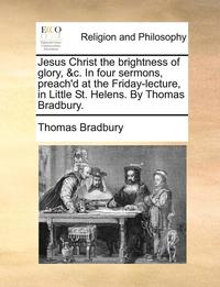bokomslag Jesus Christ the Brightness of Glory, &C. in Four Sermons, Preach'd at the Friday-Lecture, in Little St. Helens. by Thomas Bradbury.
