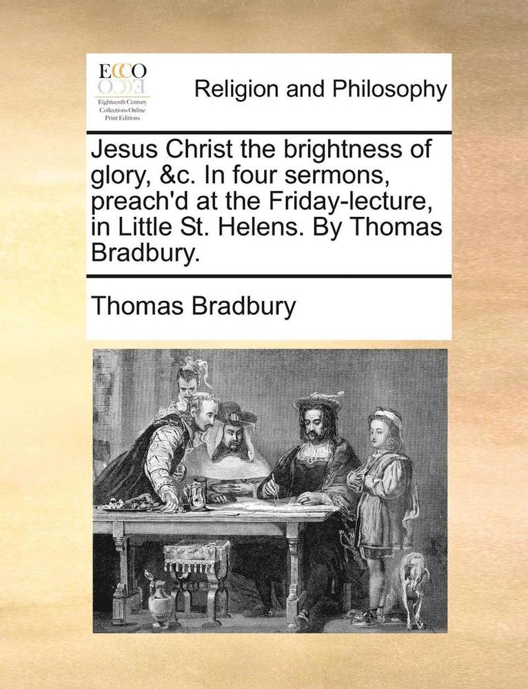 Jesus Christ the brightness of glory, &c. In four sermons, preach'd at the Friday-lecture, in Little St. Helens. By Thomas Bradbury. 1