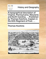 topographical description of Virginia, Pennsylvania, Maryland, and North Carolina, ... Published by Thomas Hutchins, Captain in the 60th Regiment of Foot. ...