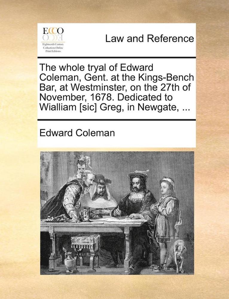 The Whole Tryal of Edward Coleman, Gent. at the Kings-Bench Bar, at Westminster, on the 27th of November, 1678. Dedicated to Wialliam [sic] Greg, in Newgate, ... 1