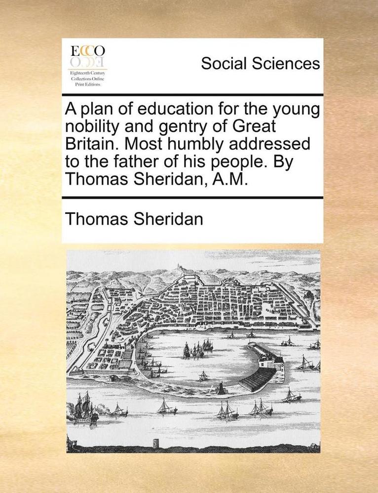 A Plan of Education for the Young Nobility and Gentry of Great Britain. Most Humbly Addressed to the Father of His People. by Thomas Sheridan, A.M. 1