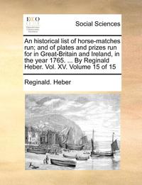 bokomslag An Historical List of Horse-Matches Run; And of Plates and Prizes Run for in Great-Britain and Ireland, in the Year 1765. ... by Reginald Heber. Vol. XV. Volume 15 of 15