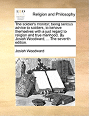 soldier's monitor; being serious advice to soldiers, to behave themselves with a just regard to religion and true manhood. By Josiah Woodward, ... The seventh edition.