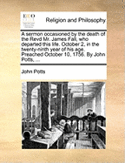 bokomslag A Sermon Occasioned by the Death of the Revd Mr. James Fall, Who Departed This Life. October 2, in the Twenty-Ninth Year of His Age. Preached October 10, 1756. by John Potts, ...