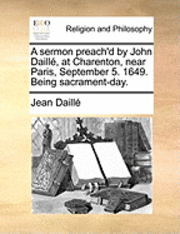 bokomslag A Sermon Preach'd by John Daille, at Charenton, Near Paris, September 5. 1649. Being Sacrament-Day.