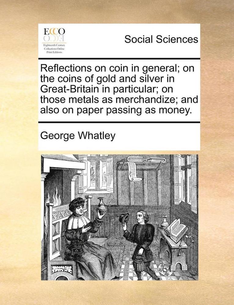 Reflections on Coin in General; On the Coins of Gold and Silver in Great-Britain in Particular; On Those Metals as Merchandize; And Also on Paper Passing as Money. 1