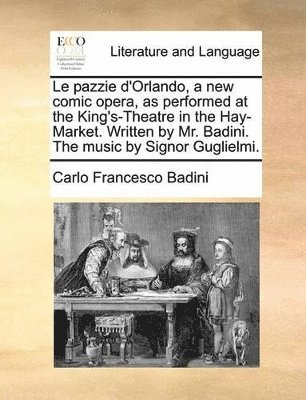 Le pazzie d'Orlando, a new comic opera, as performed at the King's-Theatre in the Hay-Market. Written by Mr. Badini. The music by Signor Guglielmi.