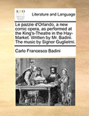 Le Pazzie D'Orlando, a New Comic Opera, as Performed at the King's-Theatre in the Hay-Market. Written by Mr. Badini. the Music by Signor Guglielmi. 1