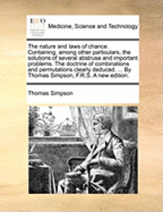 nature and laws of chance. Containing, among other particulars, the solutions of several abstruse and important problems. The doctrine of combinations and permutations clearly deduced. ... By Thomas Simpson, F.R.S. A new edition.