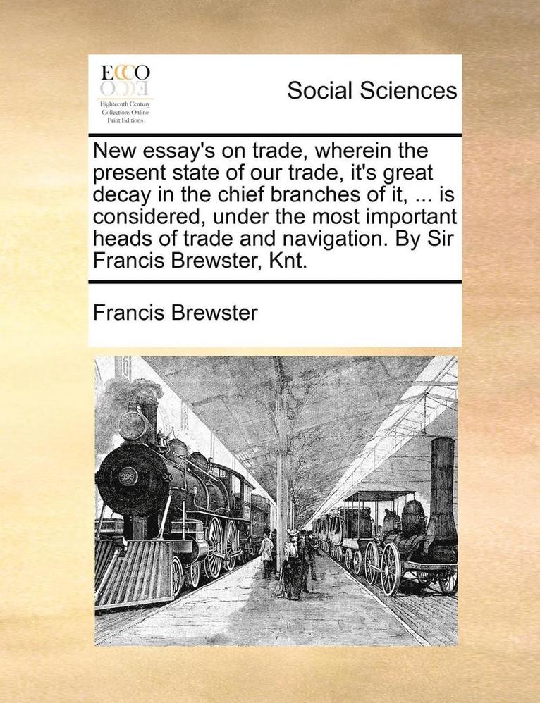 New Essay's on Trade, Wherein the Present State of Our Trade, It's Great Decay in the Chief Branches of It, ... Is Considered, Under the Most Important Heads of Trade and Navigation. by Sir Francis 1