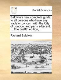 bokomslag Baldwin's New Complete Guide to All Persons Who Have Any Trade or Concern with the City of London, and Parts Adjacent. ... the Twelfth Edition, ..