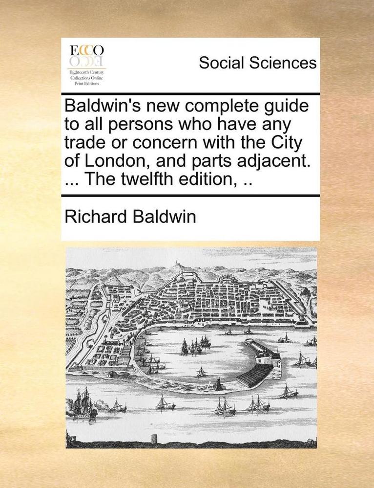 Baldwin's New Complete Guide to All Persons Who Have Any Trade or Concern with the City of London, and Parts Adjacent. ... the Twelfth Edition, .. 1