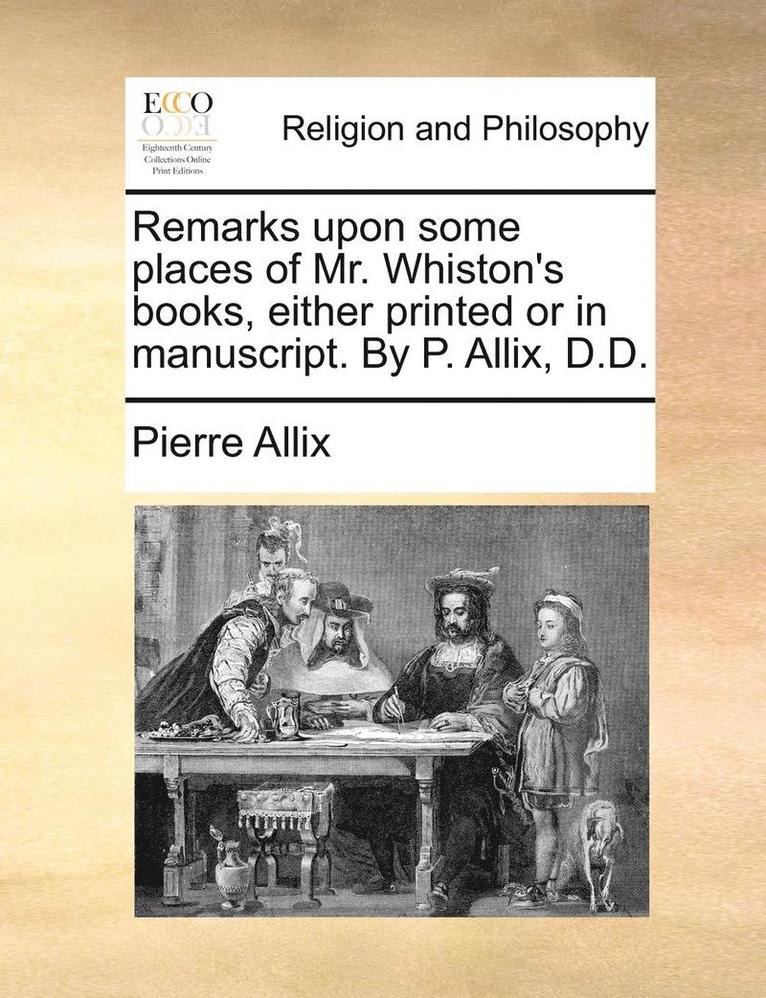 Remarks Upon Some Places of Mr. Whiston's Books, Either Printed or in Manuscript. by P. Allix, D.D. 1