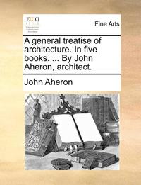 bokomslag A general treatise of architecture. In five books. ... By John Aheron, architect.