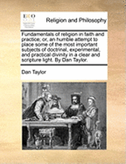 Fundamentals of religion in faith and practice; or, an humble attempt to place some of the most important subjects of doctrinal, experimental, and practical divinity in a clear and scripture light. By Dan Taylor.