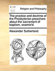 Alexander Sutherland - practice and doctrine of the Presbyterian preachers about the sacrament of baptism, examin'd., Häftad