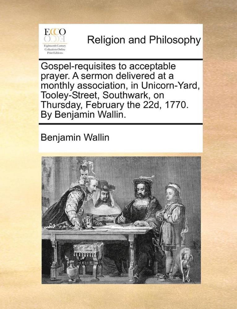 Gospel-Requisites to Acceptable Prayer. a Sermon Delivered at a Monthly Association, in Unicorn-Yard, Tooley-Street, Southwark, on Thursday, February the 22d, 1770. by Benjamin Wallin. 1