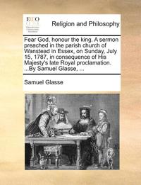 bokomslag Fear God, Honour the King. a Sermon Preached in the Parish Church of Wanstead in Essex, on Sunday, July 15, 1787, in Consequence of His Majesty's Late Royal Proclamation. ...by Samuel Glasse, ...
