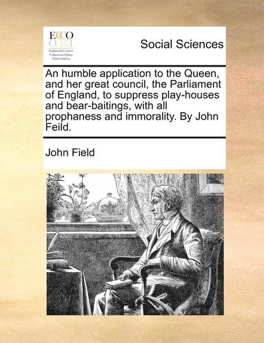 bokomslag An Humble Application to the Queen, and Her Great Council, the Parliament of England, to Suppress Play-Houses and Bear-Baitings, with All Prophaness and Immorality. by John Feild.