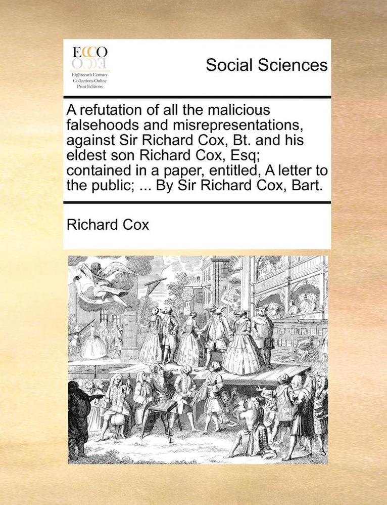 A Refutation of All the Malicious Falsehoods and Misrepresentations, Against Sir Richard Cox, Bt. and His Eldest Son Richard Cox, Esq; Contained in a Paper, Entitled, a Letter to the Public; ... by 1