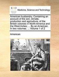 bokomslag American husbandry. Containing an account of the soil, climate, production and agriculture, of the British colonies in North-America and the West-Indies; ... By an American. In two volumes. ... Vol...