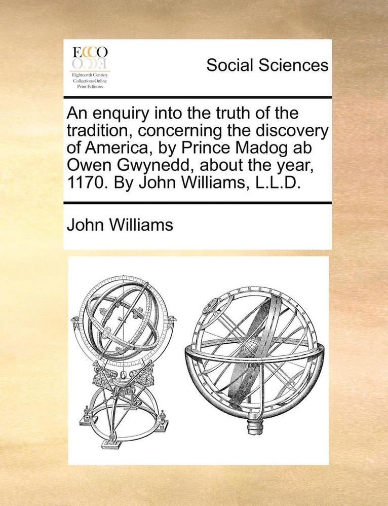 An enquiry into the truth of the tradition, concerning the discovery of America, by Prince Madog ab Owen Gwynedd, about the year, 1170. By John Williams, L.L.D. 1