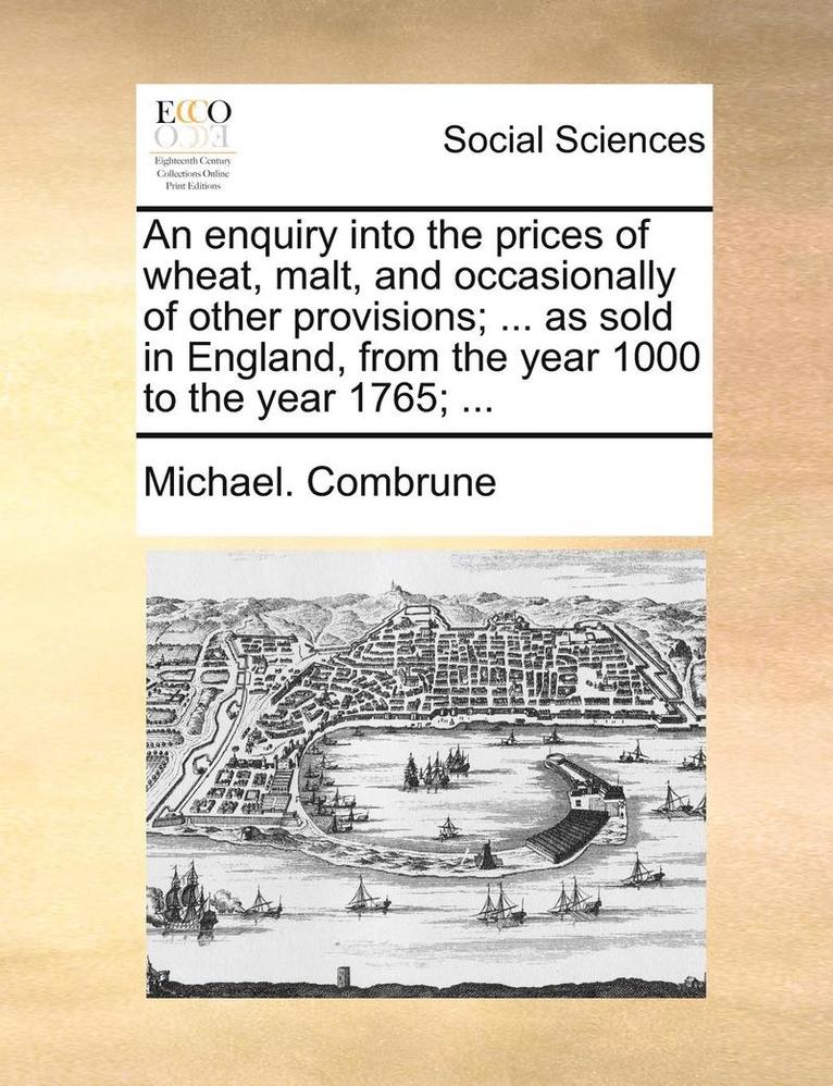 An Enquiry Into the Prices of Wheat, Malt, and Occasionally of Other Provisions; ... as Sold in England, from the Year 1000 to the Year 1765; ... 1