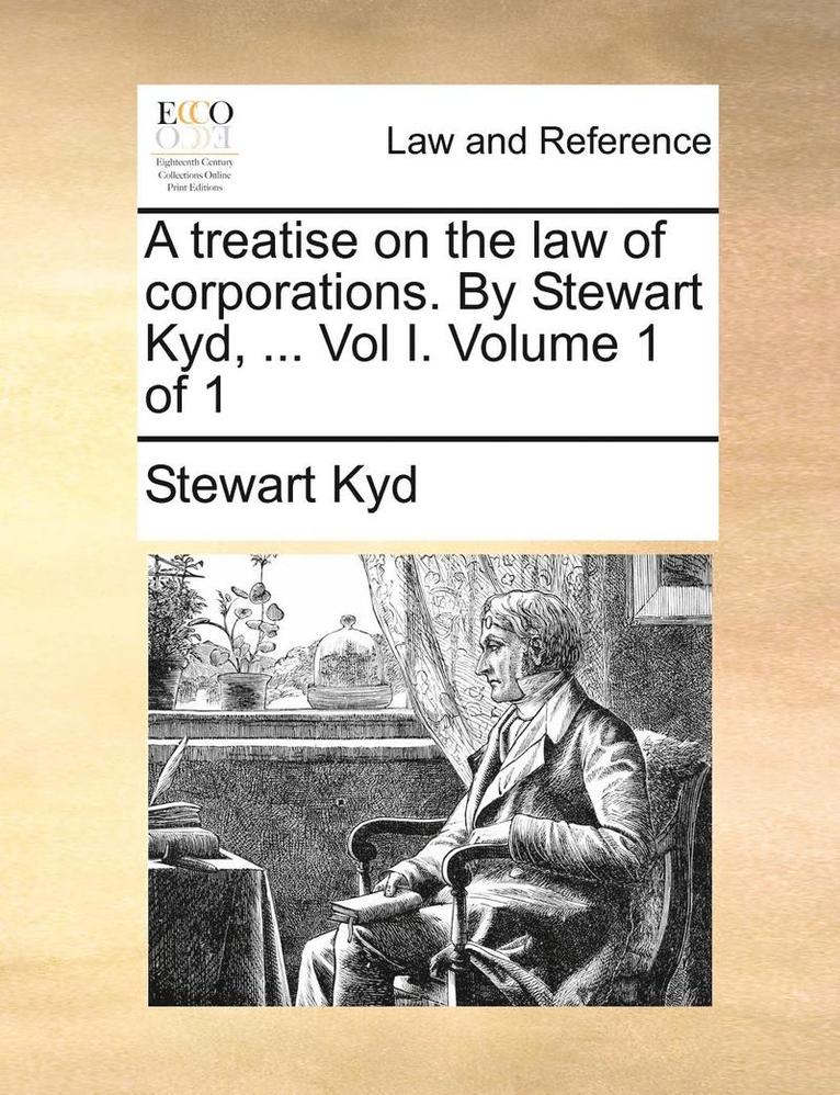 A Treatise on the Law of Corporations. by Stewart Kyd, ... Vol I. Volume 1 of 1 1