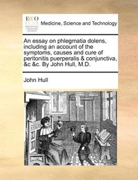 bokomslag An Essay on Phlegmatia Dolens, Including an Account of the Symptoms, Causes and Cure of Peritonitis Puerperalis &; Conjunctiva, &;C &;C. by John Hull, M.D.