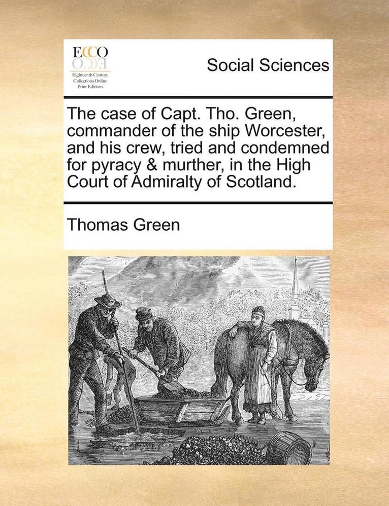 The Case of Capt. Tho. Green, Commander of the Ship Worcester, and His Crew, Tried and Condemned for Pyracy & Murther, in the High Court of Admiralty of Scotland. 1