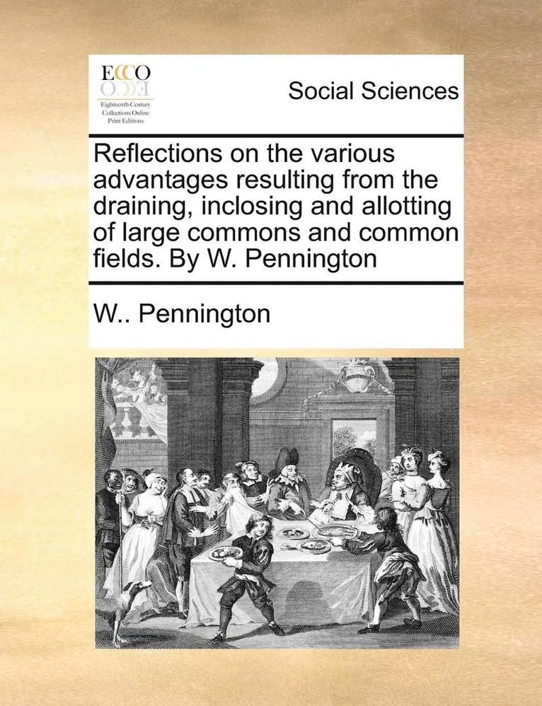 Reflections On The Various Advantages Resulting From The Draining, Inclosing And Allotting Of Large Commons And Common Fields. By W. Pennington 1