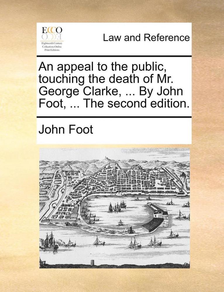 An appeal to the public, touching the death of Mr. George Clarke, ... By John Foot, ... The second edition. 1