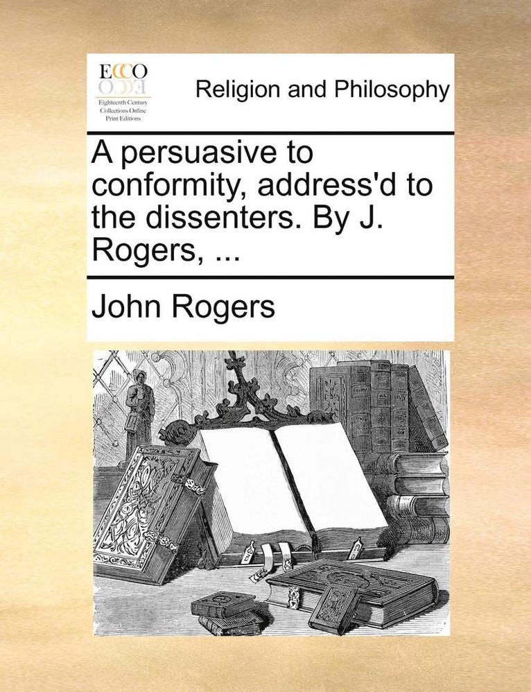 A Persuasive to Conformity, Address'd to the Dissenters. by J. Rogers, ... 1